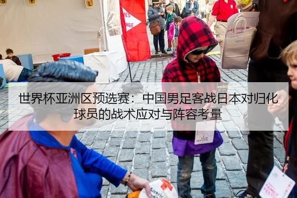 世界杯亚洲区预选赛：中国男足客战日本对归化球员的战术应对与阵容考量